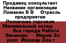 Продавец-консультант › Название организации ­ Ломакин В.В. › Отрасль предприятия ­ Розничная торговля › Минимальный оклад ­ 35 000 - Все города Работа » Вакансии   . Марий Эл респ.,Йошкар-Ола г.